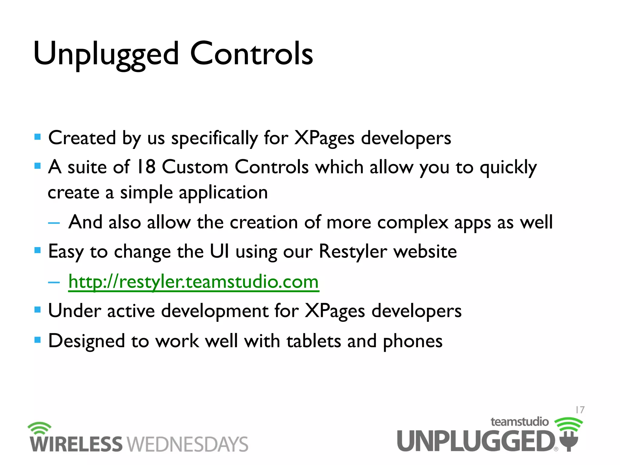 Unplugged Controls
  Created by us specifically for XPages developers
  A suite of 18 Custom Controls which allow you to quickly
create a simple application
–  And also allow the creation of more complex apps as well
  Easy to change the UI using our Restyler website
–  http://restyler.teamstudio.com
  Under active development for XPages developers
  Designed to work well with tablets and phones

17

 