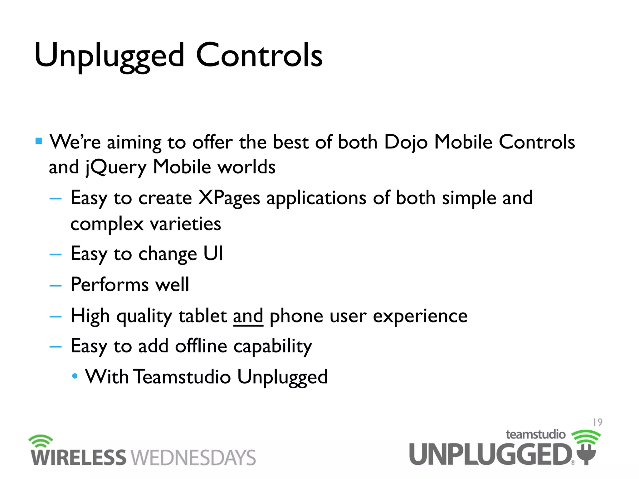 Unplugged Controls
  We’re aiming to offer the best of both Dojo Mobile Controls
and jQuery Mobile worlds
–  Easy to create XPages applications of both simple and
complex varieties
–  Easy to change UI
–  Performs well
–  High quality tablet and phone user experience
–  Easy to add offline capability
•  With Teamstudio Unplugged
19

 