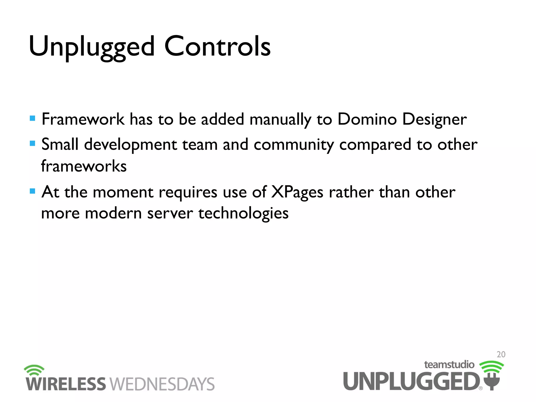 Unplugged Controls
  Framework has to be added manually to Domino Designer
  Small development team and community compared to other
frameworks
  At the moment requires use of XPages rather than other
more modern server technologies

20

 