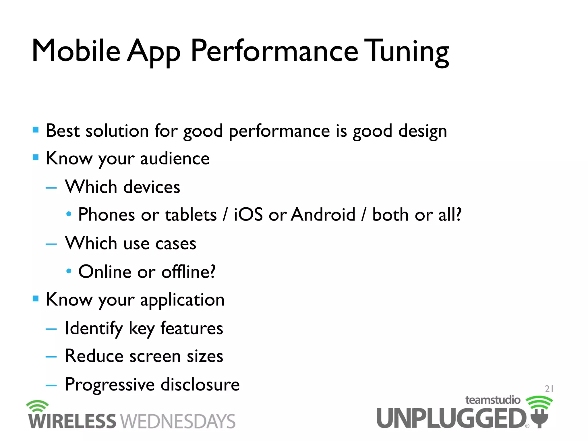 Mobile App Performance Tuning
  Best solution for good performance is good design
  Know your audience
–  Which devices
•  Phones or tablets / iOS or Android / both or all?
–  Which use cases
•  Online or offline?
  Know your application
–  Identify key features
–  Reduce screen sizes
–  Progressive disclosure

21

 