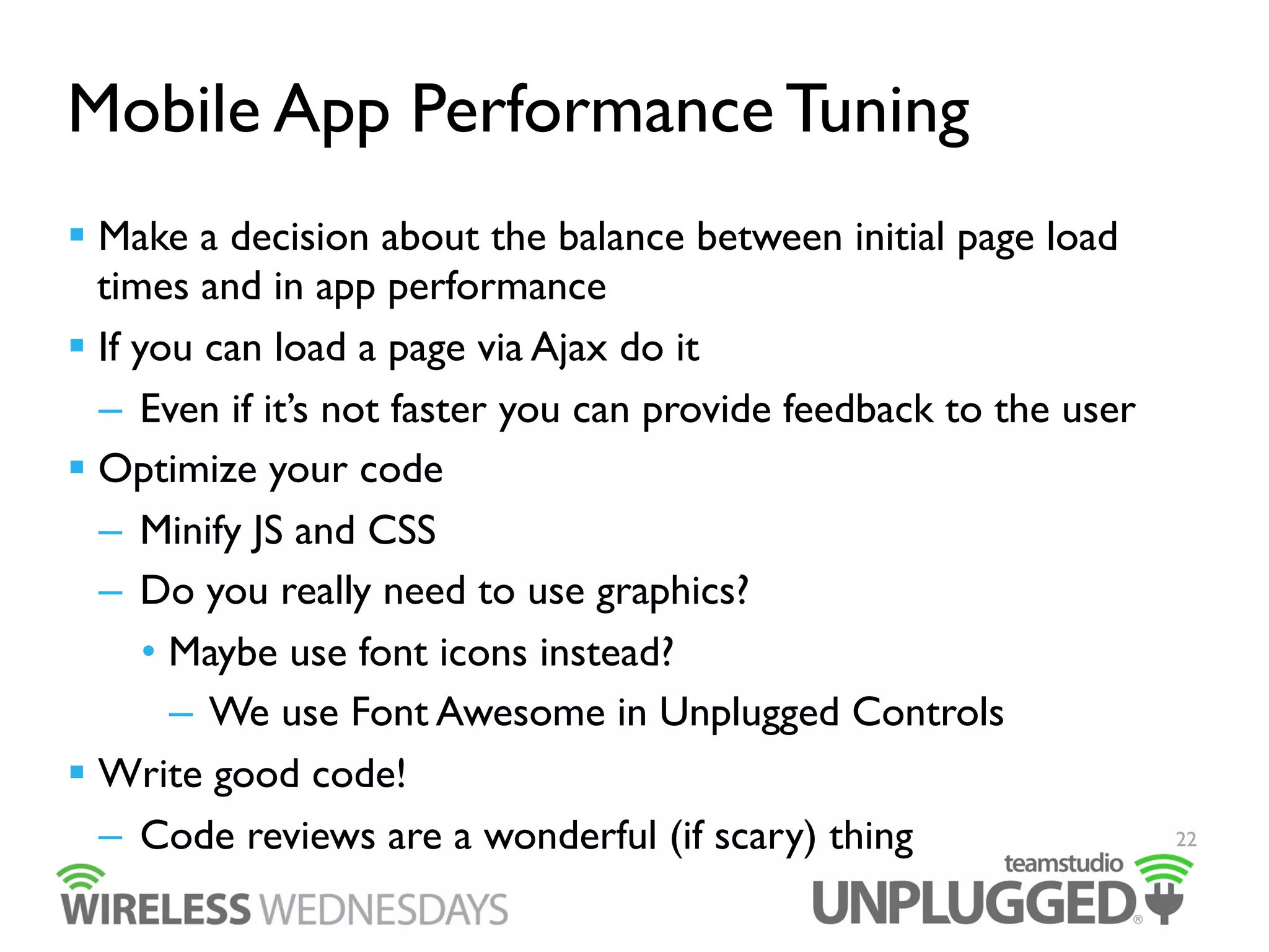 Mobile App Performance Tuning
  Make a decision about the balance between initial page load
times and in app performance
  If you can load a page via Ajax do it
–  Even if it’s not faster you can provide feedback to the user
  Optimize your code
–  Minify JS and CSS
–  Do you really need to use graphics?
•  Maybe use font icons instead?
–  We use Font Awesome in Unplugged Controls
  Write good code!
–  Code reviews are a wonderful (if scary) thing

22

 
