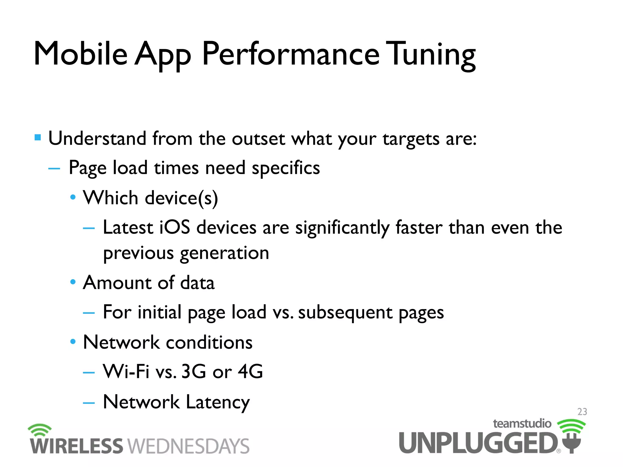 Mobile App Performance Tuning
  Understand from the outset what your targets are:
–  Page load times need specifics
•  Which device(s)
–  Latest iOS devices are significantly faster than even the
previous generation
•  Amount of data
–  For initial page load vs. subsequent pages
•  Network conditions
–  Wi-Fi vs. 3G or 4G
–  Network Latency

23

 
