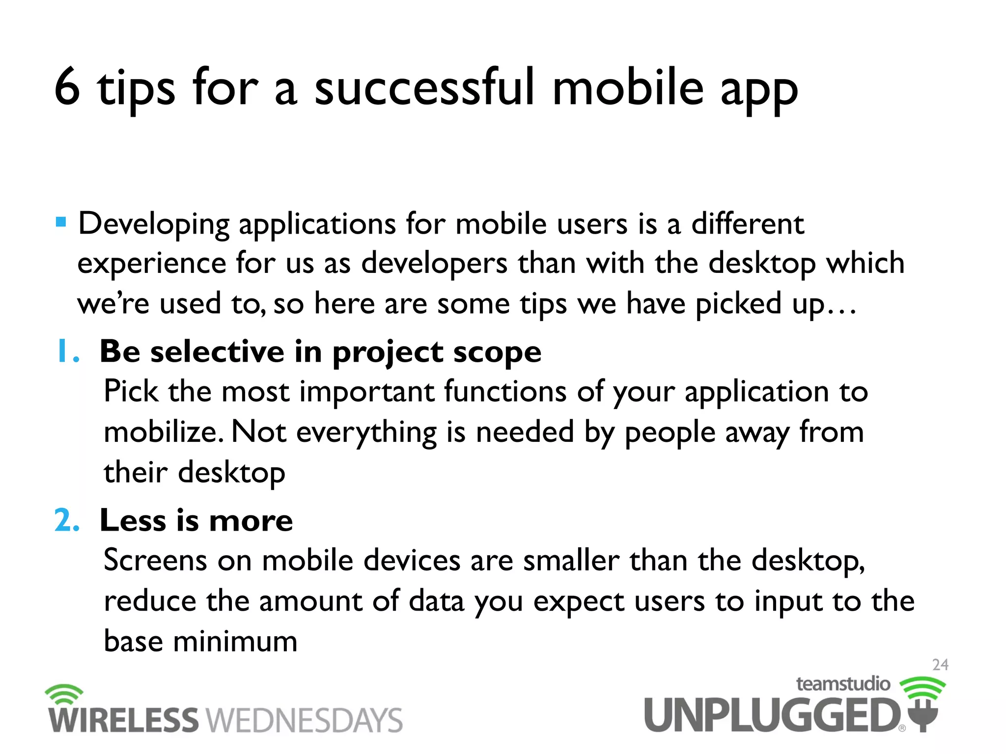 6 tips for a successful mobile app
  Developing applications for mobile users is a different
experience for us as developers than with the desktop which
we’re used to, so here are some tips we have picked up…
1.  Be selective in project scope
Pick the most important functions of your application to
mobilize. Not everything is needed by people away from
their desktop
2.  Less is more
Screens on mobile devices are smaller than the desktop,
reduce the amount of data you expect users to input to the
base minimum

24

 