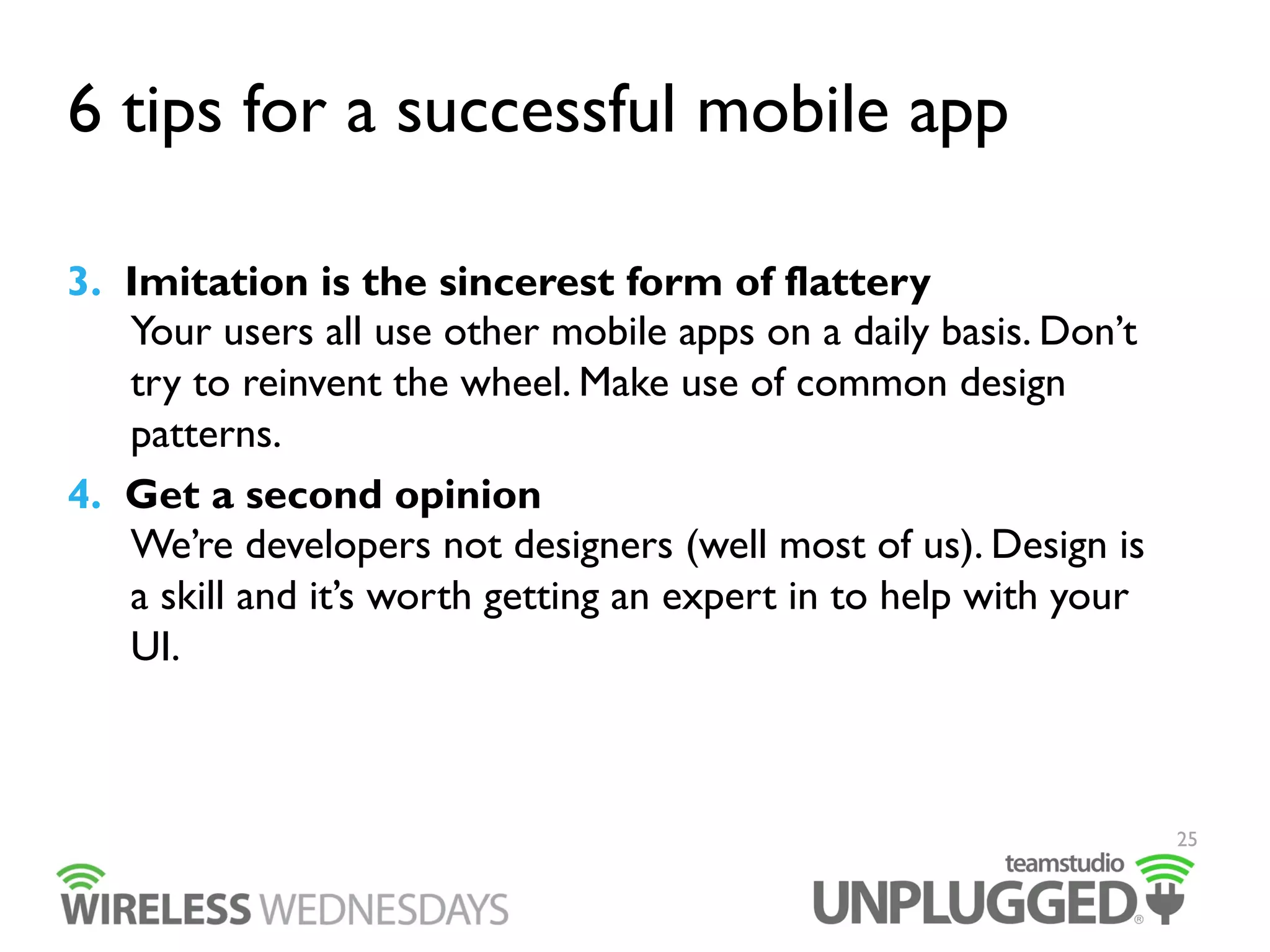 6 tips for a successful mobile app
3.  Imitation is the sincerest form of flattery
Your users all use other mobile apps on a daily basis. Don’t
try to reinvent the wheel. Make use of common design
patterns.
4.  Get a second opinion
We’re developers not designers (well most of us). Design is
a skill and it’s worth getting an expert in to help with your
UI.

25

 