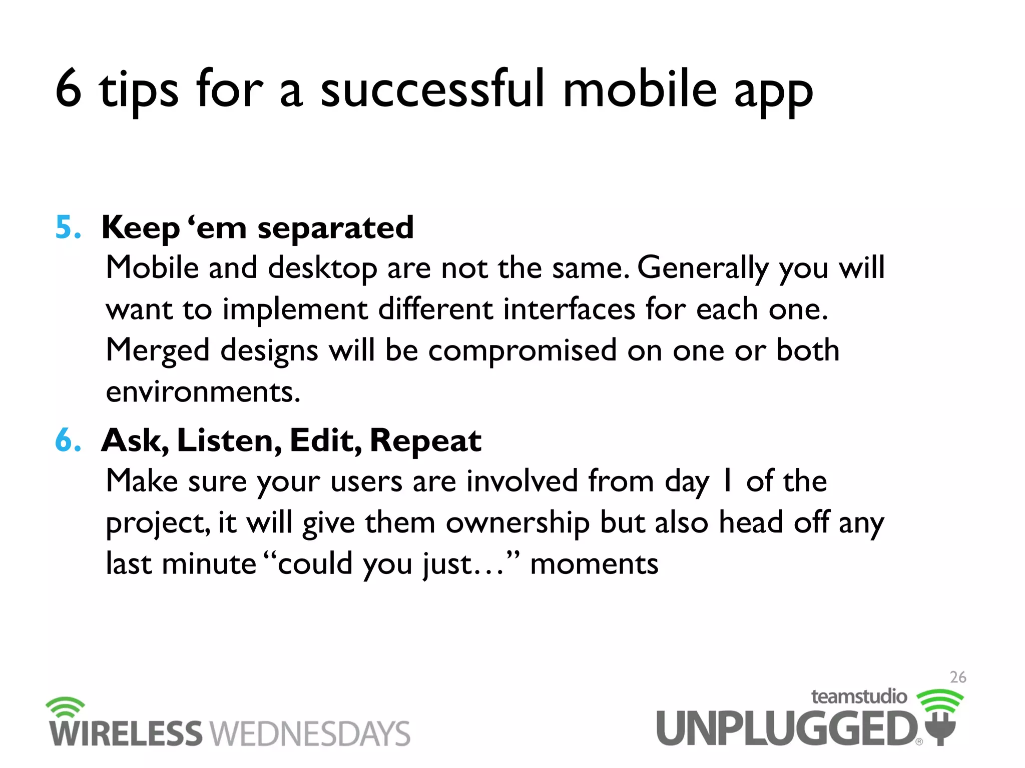 6 tips for a successful mobile app
5.  Keep ‘em separated
Mobile and desktop are not the same. Generally you will
want to implement different interfaces for each one.
Merged designs will be compromised on one or both
environments.
6.  Ask, Listen, Edit, Repeat
Make sure your users are involved from day 1 of the
project, it will give them ownership but also head off any
last minute “could you just…” moments
26

 