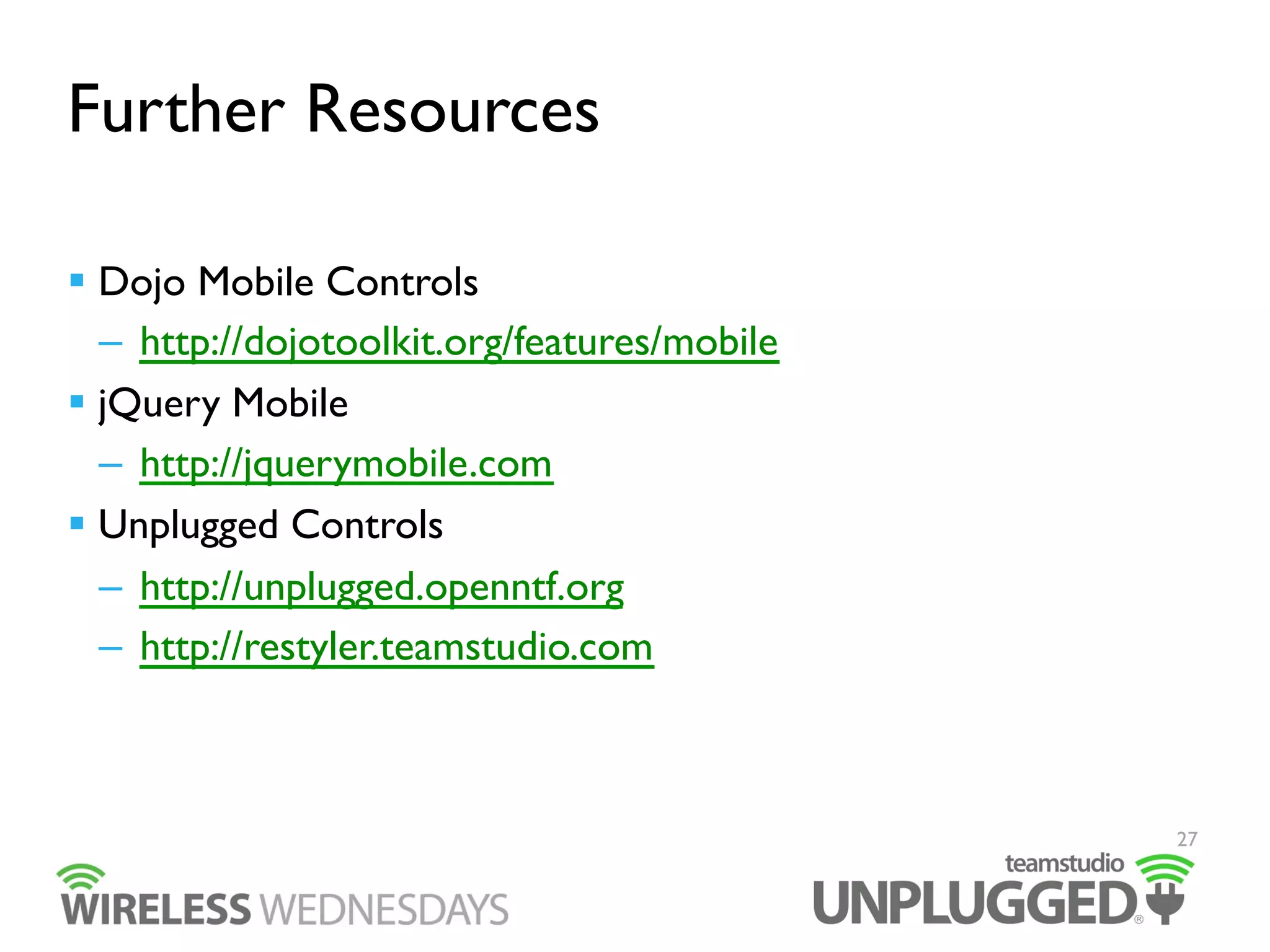 Further Resources
  Dojo Mobile Controls
–  http://dojotoolkit.org/features/mobile
  jQuery Mobile
–  http://jquerymobile.com
  Unplugged Controls
–  http://unplugged.openntf.org
–  http://restyler.teamstudio.com

27

 