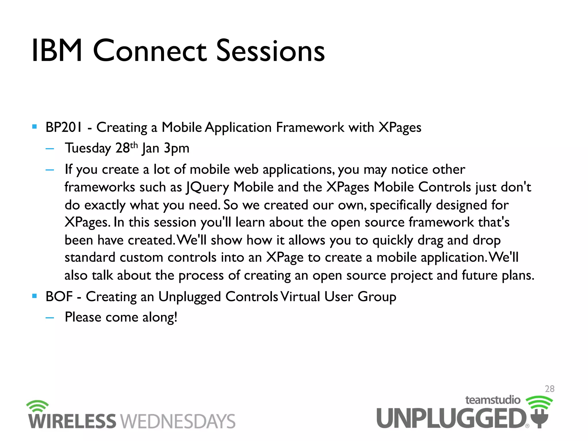 IBM Connect Sessions
  BP201 - Creating a Mobile Application Framework with XPages
–  Tuesday 28th Jan 3pm
–  If you create a lot of mobile web applications, you may notice other
frameworks such as JQuery Mobile and the XPages Mobile Controls just don't
do exactly what you need. So we created our own, specifically designed for
XPages. In this session you'll learn about the open source framework that's
been have created. We'll show how it allows you to quickly drag and drop
standard custom controls into an XPage to create a mobile application. We'll
also talk about the process of creating an open source project and future plans.
  BOF - Creating an Unplugged Controls Virtual User Group
–  Please come along!

28

 