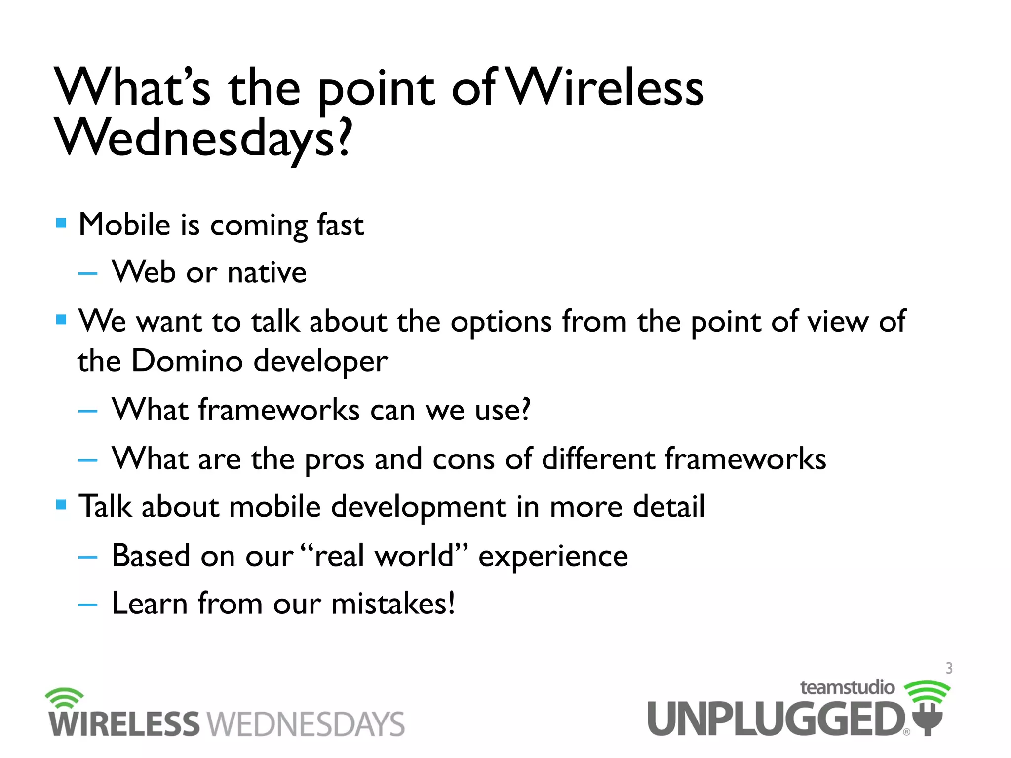 What’s the point of Wireless
Wednesdays?
  Mobile is coming fast
–  Web or native
  We want to talk about the options from the point of view of
the Domino developer
–  What frameworks can we use?
–  What are the pros and cons of different frameworks
  Talk about mobile development in more detail
–  Based on our “real world” experience
–  Learn from our mistakes!
3

 