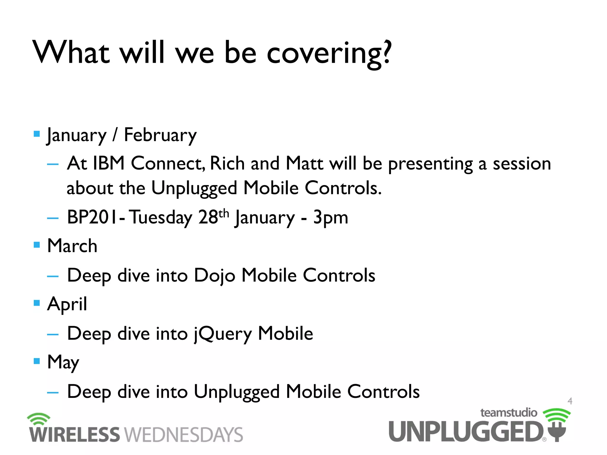 What will we be covering?
  January / February
–  At IBM Connect, Rich and Matt will be presenting a session
about the Unplugged Mobile Controls.
–  BP201- Tuesday 28th January - 3pm
  March
–  Deep dive into Dojo Mobile Controls
  April
–  Deep dive into jQuery Mobile
  May
–  Deep dive into Unplugged Mobile Controls

4

 