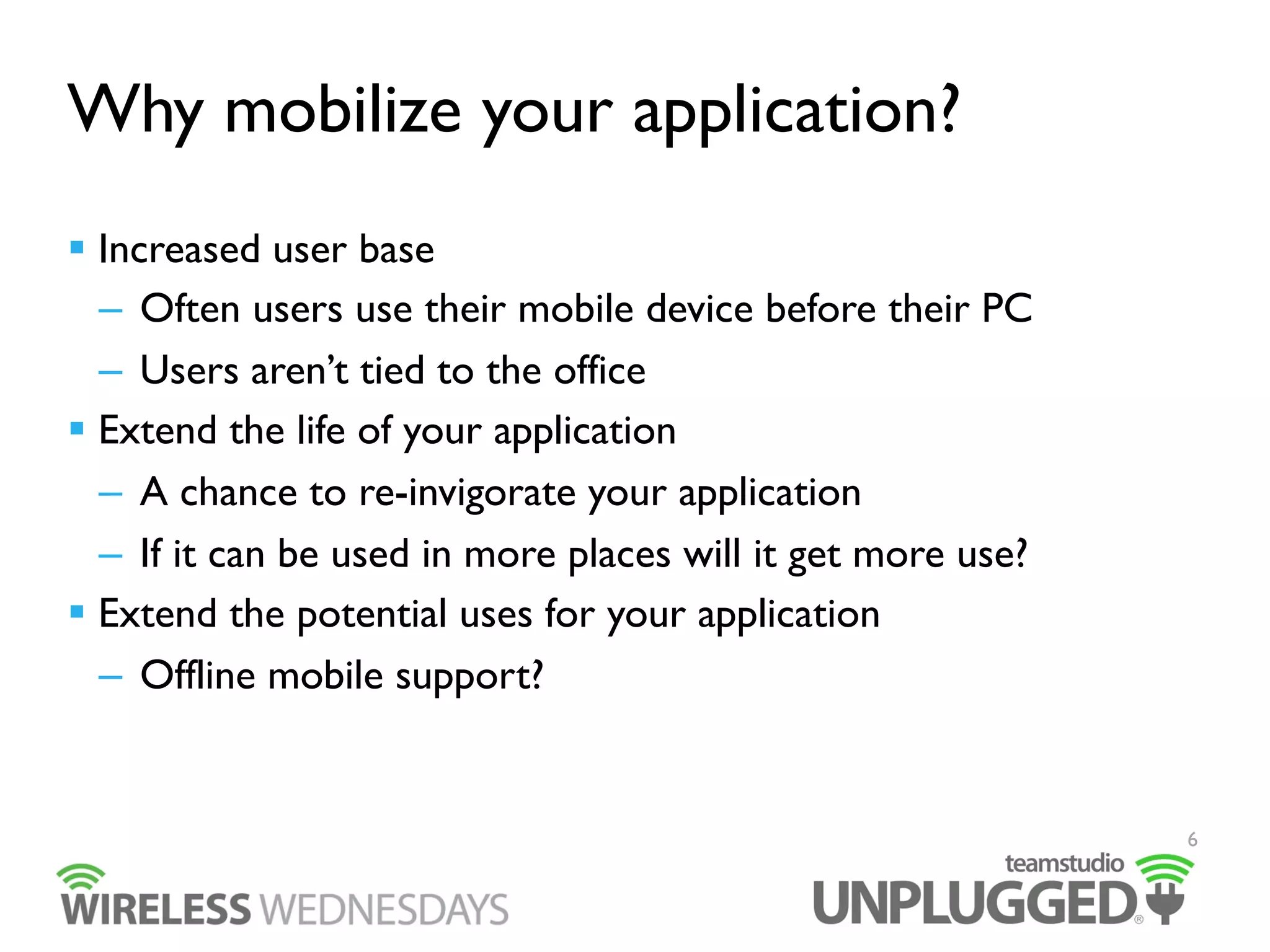 Why mobilize your application?
  Increased user base
–  Often users use their mobile device before their PC
–  Users aren’t tied to the office
  Extend the life of your application
–  A chance to re-invigorate your application
–  If it can be used in more places will it get more use?
  Extend the potential uses for your application
–  Offline mobile support?

6

 