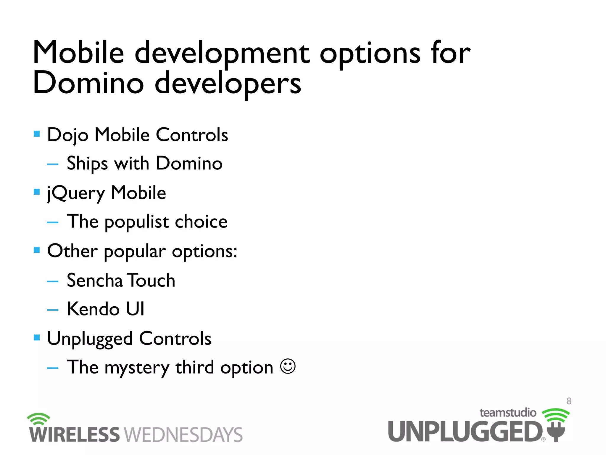 Mobile development options for
Domino developers
  Dojo Mobile Controls
–  Ships with Domino
  jQuery Mobile
–  The populist choice
  Other popular options:
–  Sencha Touch
–  Kendo UI
  Unplugged Controls
–  The mystery third option 
8

 