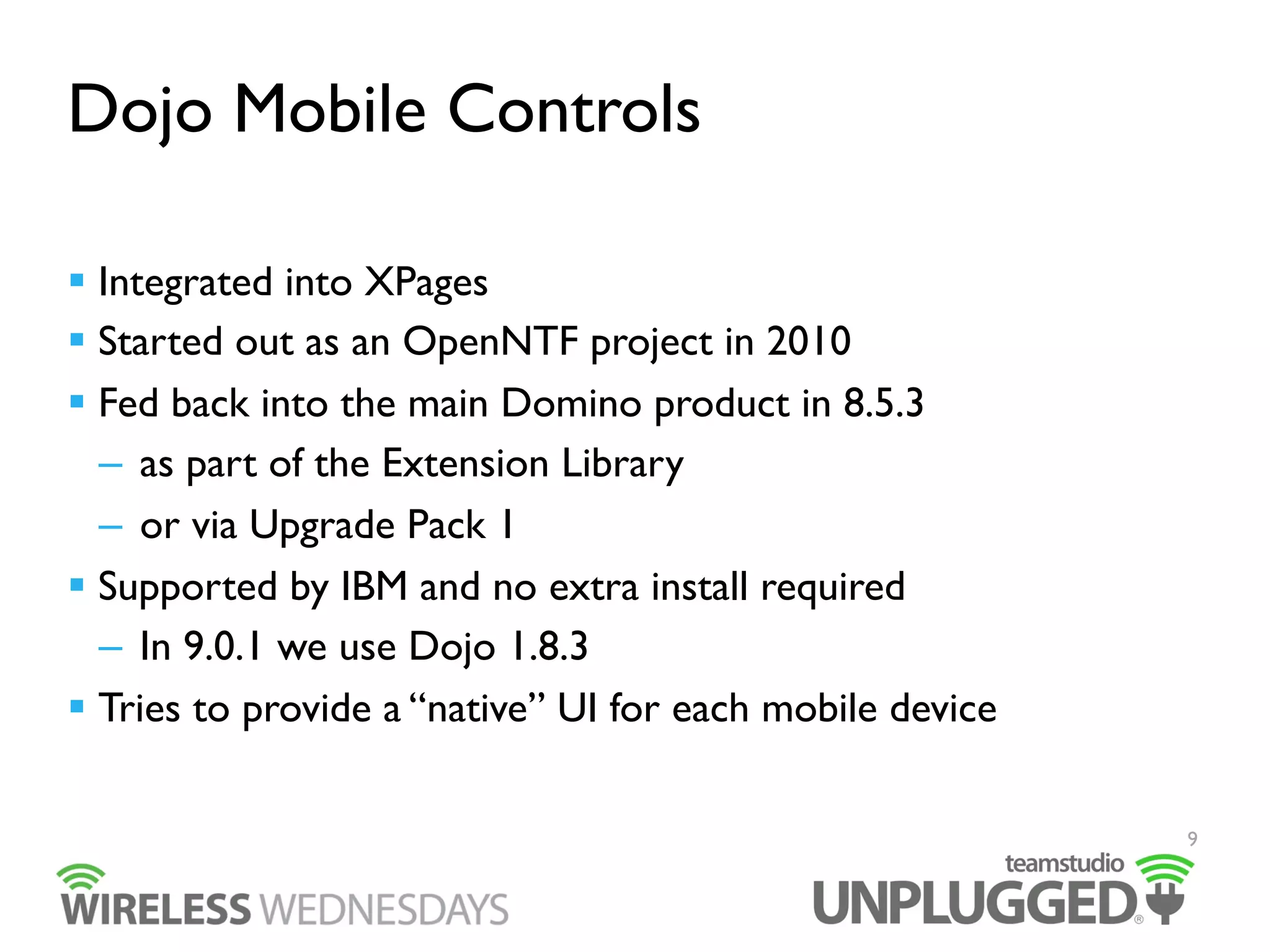Dojo Mobile Controls
  Integrated into XPages
  Started out as an OpenNTF project in 2010
  Fed back into the main Domino product in 8.5.3
–  as part of the Extension Library
–  or via Upgrade Pack 1
  Supported by IBM and no extra install required
–  In 9.0.1 we use Dojo 1.8.3
  Tries to provide a “native” UI for each mobile device
9

 