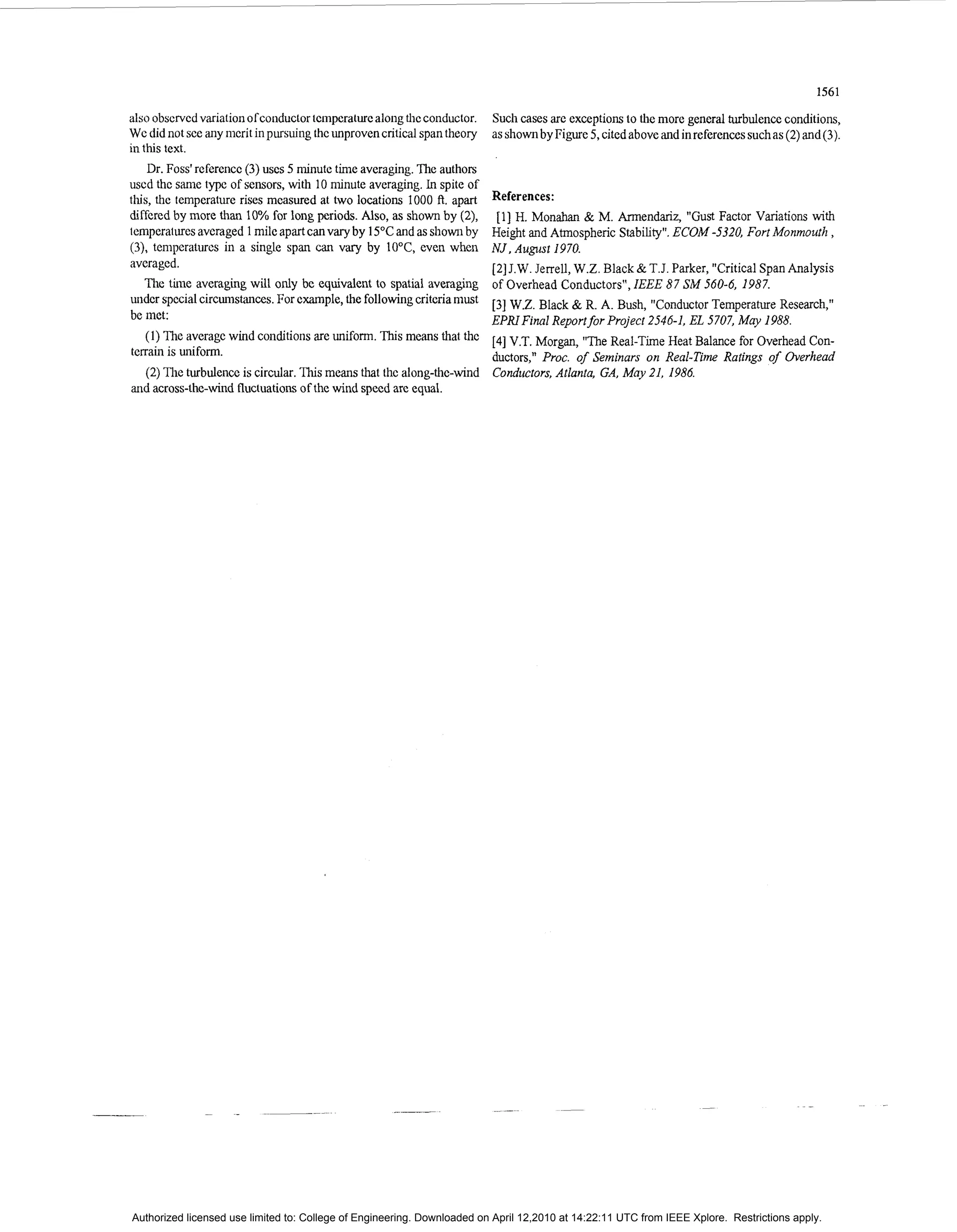 1561

also obscrvcd variationofconductor tcmperaturc along thc conductor.         Such cases are exceptionsto the more general turbulenceconditions,
Wc did not sce any nicrit in pursuing thc unproven critical span theory     as shownby Figure 5, cited abovc and in referencessuch as ( 2 )and ( 3 ) .
in this text.
    Dr. Foss' rcfercricc ( 3 ) USCS 5 nlinutc time averaging. The authors
uscd thc sanic type of sensors, with 10 nlinute averaging. In spite of
this, thc temperature rises mcasured at two locations 1000 ft. apart        References:
diffcred by more than 10% for long periods. Also, as shown by (2),            [l] H. M o n h & M. Armendariz, "Gust Factor Variations with
icmperaturcsavcraged 1 mile apart can vary by 15°Cand as shown by           Height and Atmospheric Stability". ECOM -5320, Fort Monmouth ,
(3), tenipcraturcs in a single span can v r by 1O"C, cven when
                                                ay                          N J , August 1970.
avcragcd.                                                                   [ 2 ] J.W. Jerrell, W.Z. Black & T.J. Parker, "Critical Span Analysis
    The time averaging will only bc equivalent to spatial averaging         of Overhead Conductors", IEEE 87 SM 560-6, 1987.
under special circunistanccs.For cxample,the followingcritcria must         [ 3 ] W.Z. Black & R. A. Bush, "Conductor Temperature Research,"
be met:                                                                     EPRI Final Reportfor Project 2546-1, EL 5707, May 1988.
    (1) The averagc wind conditions are uniform. This means that thc [4] V.T. Morgan, "The Real-Time Heat Balance for Overhead Con-
terrain is uniform.                                                  ductors," Proc. of Seminars on Real-Time Ratings of Overhead
  (2) The turbulencc is circular. This means that thc along-thc-wind Condiictors, Atlanta, GA, May 21, 1986.
and across-the-wind fluctuationsof the wind spccd arc equal.




Authorized licensed use limited to: College of Engineering. Downloaded on April 12,2010 at 14:22:11 UTC from IEEE Xplore. Restrictions apply.
 