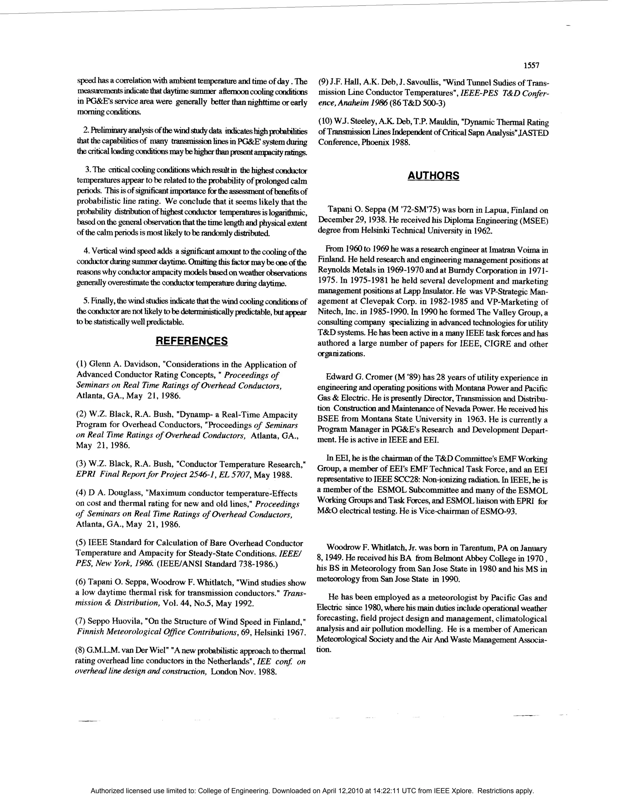 1557
speed has a correlation w t ambient temperature and time of day. The
                         ih                                                   (9) J.F. Hall, A.K. Deb, J. Savoullis, "Wind Tunnel Sudies of Trans-
Illeasurementsindicatethatdaytimesummer a f l e m o o n c o o b d t i m       mission Line Conductor Temperatures", IEEE-PES T&D Confer-
in PG&Es servicea m were generally better thannighttime or early              ence,Anaheim 1986 (86 T&D 500-3)
momingconditim.
                                                                              (10) WJ. Steeley,A.K. Deb, T.P. Mauldin, "Dynarmc Thermal Rating
                                                                              of TianmissiOnLines Independent of Critical S a p Analysis"JASTED
                                                                              Conference, Phoenix 1988.


   3.The c r i t i c a l ~ d t i o n s w h i c h r e s v l t i nthehgh&cm&b
temperaturesappear to be related to the pmbability of prolonged calm                                      AUTHORS
periods. l%isis of significant importance for the assessmentof benefits of
probabilistic line rating. We conclude that it seems likely that the
ppobabtlity d l s t r l ~ o n o f h i ~ c o n d u c t te"islogarithmic,
                                                       or                       Tapani 0. Seppa (M '72-SM75) was born in Lapua, Finland on
based on t eg e n d observationthat the t m length and physical extent
          h                                        ie                         December 29,1938. He received his Diploma Engineering (MSEE)
of the calm periods is m s likely to be xandomly distributed.
                           ot                                                 degree from Helsinki Technical University in 1962.

   4.Vertical wind @adds a significantamount to the coohng of t e          h       From 1960to 1969he was a research engineer at I a Voima in
                                                                                                                                 mm
conducbdurlngsu"erdaytime.omithingulisfibctormaybeoneofthe Fdand. He held research and engineering management positions at
mmns why conductor ampacity m d l based on weather obmations Reynolds Metals in 1969-1970 and at Bumdy Corporation in 1971-
                                      oes
~ n ~ y o v e r e s t i m a t e t h e c o n d u c t o r t e ~ ~ ~ d a y t r m e .1975. In 1975-1981 he held several development and marketing
                                                                                 management positions at Lapp Insulator. He was VP-Strategic Man-
  5. F d y , the ds t u b s d a t e that the wind cooling conditions of agement at Clevepak Corp. in 1982-1985 and VP-Marketing of
the conductor are not likely to be deterministicallyWctable, but appear Nitech, Inc. in 1985-1990. In 1990he formed The Valley Group, a
to be statistically well predictable.                                            consultingcompany specialivng in advanced technologiesfor utility
                                                                                 T&D systems. He has been active m a many IEEE task fixes and has
                            REFERENCES                                           authored a large number of papers for IEEE, CIGRE and other
                                                                              OrgaIliZatiOnS.
(1) Glenn A. Davidson, "Considerations in the Application of
Advanced Conductor Rating Concepts, " Proceedings o  f                           Edward G. Cromer (M '89) has 28 years of utility experience in
Seminars on Real Time Ratings o Overhead Conductors,
                               f                                              engineeringand operating positions with Montana Power and Pacific
Atlanta, GA., May 21,1986.                                                    Gas & Electric. He is presently Director,Transmission and Distribu-
                                                                              tion Construction and Maintenance of Nevada Power. He received his
(2) W.Z. Black, R.A. Bush, "Dynamp- a Real-Time Ampacity
                                                                              BSEE from Montana State University in 1963. He is currently a
Program for Overhead Conductors, "Proceedings of Seminars
                                                                              Program Manager in PG&Es Research and Development Depart-
on Real Time Ratings of Overhead Conductors, Atlanta, GA.,
                                                                              ment. He is active in IEEE and EEI.
May 21, 1986.
                                                                                In EEI, he is the chairman of the T&D Committee'sEMF Workmg
(3) W.Z. Black, R.A. Bush, "Conductor Temperature Research,"
                                                                              Group, a member of EEI's EMF Technical Task Force, and an EEI
                                      EL
EPRI Final Report for Project 2546-1, 5707, May 1983.
                                                                              repsentative to IEEE SCC28 Non-ionizing rahation. In IEEE, he is
(4)D A. Douglas, "Maximum conductor temperature-Effects                       a member of the ESMOL Subcommitteeand many of the ESMOL
on cost and thermal rating for new and old lines," Proceedings                W o r m Groupsand Task Forces, and ESMOL liaison with EPRI for
of Seminars on Real Time Ratings of Overhead Conductors,                      M&O electrical testing. He is Vicechamam of ESMO-93.
Atlanta, GA., May 21,1986.

(5) IEEE Standard for Calculation of Bare Overhead Conductor                     Woodrow F. Whitlatch, Jr. was born in Tarentum, PA on January
Temperature and Ampacity for Steady-State Conditions. IEEE/
                                                                              8,1949. He received his BA h m Belmont Abbey College in 1970,
PES, New York, 1986. (IEEE/ANSI Standard 738-1986.)
                                                                              his BS i Meteorology from San Jose State in 1980 and his MS in
                                                                                     n
(6) Tapani 0. Seppa, Woodrow F. Whitlatch, "Wind studies show                 meteorology from San Jose State in 1990.
a low daytime thermal risk for transmission conductors." Trans-
                                                                                  He has been employed as a meteorologist by Pacific Gas and
mission & Distribution, Vol. 44, No.5, May 1992.
                                                                              Electric since 1980,where his main duties include o p t i o n a l weather
(7) Seppo Huovila, "On Structure ofWind Speed in Finland,"
                      the                                                     forecasting, field project design and management, climatological
Finnish Meteorological Ofice Contributions,69, Helsinki 1967.                 analysis and air pollution modelling. He is a member of American
                                                                              Meteorological Societyand the Air And Waste Management Associa-
(8) G.M.L.M. van Der Wid" "A new probabilistic a p o a c h to thermal         tion.
rating overhead line conductors in the Netherlands", IEE con$ on
overhead line design and construction, London Nov. 1988.




    Authorized licensed use limited to: College of Engineering. Downloaded on April 12,2010 at 14:22:11 UTC from IEEE Xplore. Restrictions apply.
 