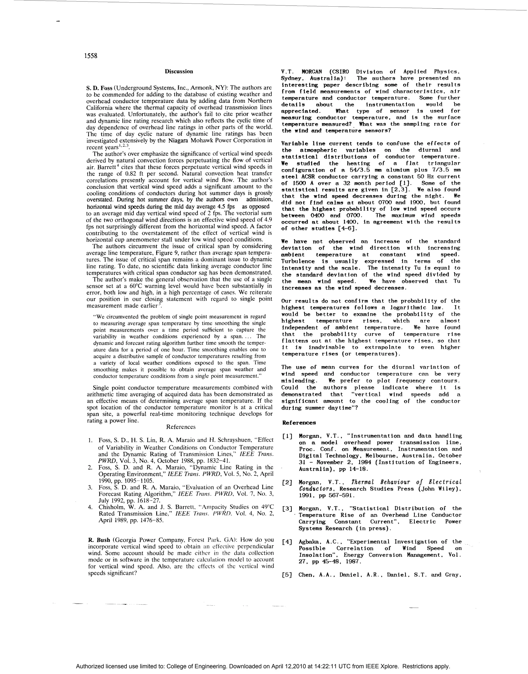 1558

                                  Discussion                                   V.T. MORGAN (CSIRO Division of Applied Physics,
                                                                               Sydney, Australia):     The authors have presented an
                                                                               interesting paper describing some of their results
   S. D. Foss (Underground Systems, Inc., Armonk, NY): The authors are
   to be commended for adding to the database of existing weather and          from field measurements of wind characteristics, air
                                                                               temperature and conductor temperature. Some further
   overhead conductor temperature data by adding data from Northern
                                                                               details   about     the    instrumentation would   be
   California where the thermal capacity of overhead transmission lines
                                                                               appreciated.     What type of sensor is used for
   was evaluated. Unfortunately, the author’s fail to cite prior weather
                                                                               measuring conductor temperature, and is the surface
   and dynamic line rating research which also reflects the cyclic time of
                                                                               temperature measured?. What was the sampling rate for
   day dependence of overhead line ratings in other parts of the world.        the wind and temperature sensors?
   The time of day cyclic nature of dynamic line ratings has been
   investigated extensively by the Niagara Mohawk Power Corporation in         Variable line current tends to confuse the effects of
   recent y e a r s l ~ ~ . ~ .                                                the atmospheric variables on the diurnal and
      The author’s over emphasize the significance of vertical wind speeds     statistical distributions of conductor temperature.
   derived by natural convection forces perpetuating the flow of vertical      We studied the heating of a flat triangular
   air. Barrett cites that these forces perpetuate vertical wind speeds in
                                                                               configuration of a 5W3.5 mm alumium plus 713.5 mm
   the range of 0.82 ft per second. Natural convection heat transfer           steel ACSR conductor carrying a constant 50 Hz current
   correlations presently account for vertical wind flow. The author’s         of 1500 A over a 32 month period [] l.    Some of the
   conclusion that vertical wind speed adds a significant amount to the        statistical results are given in C2.31. We also found
   cooling conditions of conductors during hot summer days is grossly          that the wind speed decreases during the night. We
   overstated. During hot summer days, by the authors own admission,
                                                                               did not find calms at about 0 0 and 1900. but found
                                                                                                             70
   horizontal wind speeds during the mid day average 4.5 f p s as opposed      that the highest probability of low wind speed occurs
   to an average mid day vertical wind speed of 2 fps. The vectorial sum       between 0 0 and 0 0 . The maximum wind speeds
                                                                                         40         70
   of the two orthogonal wind directions is an effective wind speed of 4.9     occurred at about 1400. in agreement with the results
   fps not surprisingly different from the horizontal wind speed. A factor     of other studies [4-61.
   contributing to the overstatement of the effect of vertical wind is
   horizontal cup anemometer stall under low wind speed conditions.            We have not observed an increase of the standard
      The authors circumvent the issue of critical span by considering         deviation of the wind direction with increasing
   average line temperature, Figure 9, rather than average span tempera-       ambient   temperature at      constant  wind    speed.
   tures. The issue of critical span remains a dominant issue to dynamic       Turbulence is usually expressed in terms of the
   line rating. To date, no scientific data linking average conductor line     intensity and the scale. The intensity Tu i s equal to
   temperatures with critical span conductor sag has been demonstrated.        the standard deviation of the wind speed divided by
      The author’s make the general observation that the use of a single       the mean wind speed.       We have observed that TU
   sensor set at a 60°C warning level would have been substantially in         increases as the wind speed decreases.
   error, both low and high, in a high percentage of cases. We reiterate
   our position in our closing statement with regard to single point           Our results do not confirm that the probability of the
   measurement made earlier ’.                                                 highest temperatures follows a logarithmic law. It
      “We circumvented the problem of single point measurement in regard       would be better to examine the probability of the
      to measuring average span temperature by time smoothing the single       highest   temperature   rises, which      are   almost
      point measurements over a time period sufficient to capture the          independent of ambient temperature. We have found
      variability in weather conditions experienced by a span. _ _ .The        that the probability curve of temperature rise
      dynamic and forecast rating algorithm further time smooth the temper-    flattens out at the highest temperature rises, so that
      ature data for a period of one hour. Time smoothing enables one to       i t i s inadvisable to extrapolate to even higher
      acquire a distributive sample of conductor temperatures resulting from   temperature rises (or temperatures).
      a variety of local weather conditions exposed to the span. Time
      smoothing makes it possible to obtain average span weather and           The use of mean curves for the diurnal variation of
      conductor temperature conditions from a single point measurement.”       wind speed and conductor temperature can be very
                                                                               misleading.   We prefer t plot frequency contours.
                                                                                                        o
       Single point conductor temperature measurements combined with           Could the authors please indicate where i t is
    arithmetic time averaging of acquired data has been demonstrated as        demonstrated that “vertical wind speeds add a
    an effective means of determining average span temperature. If the         significant amount t the cooling of the conductor
                                                                                                    o
    spot location of the conductor temperature monitor is at a critical        during summer daytime”?
    span site, a powerful real-time monitoring technique develops for
    rating a power line.                                                       References
                                 References

        Foss, S. D., H. S. Lin, R. A. Maraio and H. Schrayshuen, “Effect       c11 Morgan, V.T., “Instrumentation and data handling
                                                                                     on a model overhead power transmission line,
        of Variability in Weather Conditions on Conductor Temperature                Proc. Conf. on Measurement, Instrumentation and
        and the Dynamic Rating of Transmission Lines,” IEEE Trans.                   Digital Technology, Melbourne, Australia, October
        PWRD, Vol. 3, No. 4, October 1988, pp. 1832-41.                              3 - November 2, 1984 (Institution of Engineers.
                                                                                      1
        Foss, S. D. and R. A. Maraio, “Dynamic Line Rating in the                    Australia), pp 14-18.
        Operating Environment,” ZEEE Trans. PWRD, Vol. 5, No. 2, April
        1990, pp. 1095-1105.
        Foss, S. D. and R. A. Maraio, “Evaluation of an Overhead Line
                                                                               PI    Morgan. V.T., Thermal Behaviour of Electrical
                                                                                     Conductors, Research Studies Press (John Wiley),
        Forecast Rating Algorithm,” ZEEE Trans. PWRD, Vol. 7 , No. 3,                1991. pp 5 7 5 1
                                                                                               6-9.
        July 1992, pp. 1618-27.
        Chisholm, W. A. and J. S. Barrett, “ilrnpacity Studies on 4YC          c 1 Morgan, V.T., “Statistical Distribution of the
                                                                                3
        Rated Transmission Line,” ZEEE Tra,i.c. I’WRD. Vol. 4, No. 2,              Temperature Rise of an Overhead Line Conductor
        April 1989, pp. 1476-85.                                                   Carrying Constant Current”, Electric Power
                                                                                   Systems Research (in press).
    R. Bush (Georgia Power Company, Forest Park. (3.4): How do you             1 1 Agbaka. A.C., “Experimental Investigation of the
                                                                                4
    incorporate vertical wind speed to obtain a n effective perpendicular            Possible   Correlation   of   Wind   Speed   on
    wind. Some account should be made either in the data collection                  Insolation”. Energy Conversion Management. Vol.
    mode or in software in the temperature calculation model to account              27, pp 45-48,1 8 .
                                                                                                    97
    for vertical wind speed. Also, arc thc effects oi the vertical wind
    speeds significant?                                                        c51   Chen. A.A., Daniel, A.R.. Daniel, S.T. and Gray.




Authorized licensed use limited to: College of Engineering. Downloaded on April 12,2010 at 14:22:11 UTC from IEEE Xplore. Restrictions apply.
 