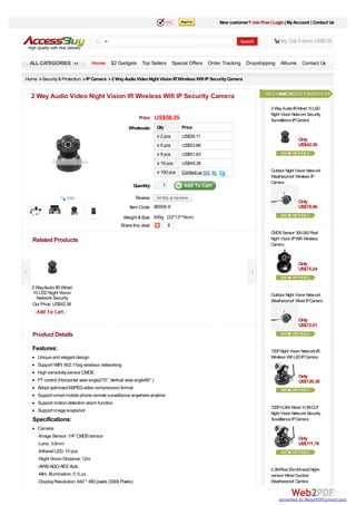 New customer? Join Free | Login | My Account | Contact Us


                                    ALL                                                                                         My Cart 0 items US$0.00



  ALL CATEGORIES                  Home       $2 Gadgets Top Sellers Special Offers Order Tracking               Dropshipping   Albums Contact Us

Home > Security & Protection > IP Camera > 2 Way Audio Video Night Vision IR Wireless Wifi IP Security Camera


  2 Way Audio Video Night Vision IR Wireless Wifi IP Security Camera
                                                                                                                          2 Way Audio IR Wired 10 LED
                                                                                                                          Night Vision Network Security
                                                              Price:    US$58.35                                          Surveillance IP Camera
                                                      Wholesale:        Qty         Price
                                                                        ≥ 2 pcs     US$56.11
                                                                                                                                           Only
                                                                        ≥ 5 pcs     US$53.86                                               US$42.36
                                                                        ≥ 9 pcs     US$51.63
                                                                        ≥ 19 pcs    US$49.38
                                                                        ≥ 100 pcs   Contact us                            Outdoor Night Vision Network
                                                                                                                          Weatherproof Wireless IP
                                                                                                                          Camera
                                                            Quantity:      1

                                                             Review:
                                                                                                                                           Only
                                                       Item Code: B0006-X                                                                  US$78.46

                                                   Weight & Size: 640g (22*13*19cm)
                                                  Share this deal:             0
                                                                                                                          CMOS Sensor 300,000 Pixel
   Related Products                                                                                                       Night Vision IP WiFi Wireless
                                                                                                                          Camera



                                                                                                                                           Only
                                                                                                                                           US$75.24


   2 WayAudio IR Wired
   10 LED Night Vision                                                                                                    Outdoor Night Vision Network
     Network Security
                                                                                                                          Weatherproof Wired IP Camera
      Surveillance IP
   Our Price: US$42.36
         Camera

                                                                                                                                           Only
                                                                                                                                           US$72.01
   Product Details

   Features:                                                                                                              720P Night Vision Network IR
      Unique and elegant design                                                                                           Wireless Wifi LED IP Camera
      Support WIFI: 802.11b/g wireless networking
      High sensitivity sensor CMOS
                                                                                                                                           Only
      PT control (Horizontal view angle270°, Vertical view angle90° )                                                                      US$120.38
      Adopt optimized MJPEG video compression format
      Support smart mobile phone remote surveillance anywhere anytime
      Support motion detection alarm function
                                                                                                                          720P H.264 Wired 10 IR-CUT
      Support image snapshot
                                                                                                                          Night Vision Network Security
   Specifications:                                                                                                        Suveilliance IP Camera
      Camera:
      -Image Sensor: 1/4" CMOS sensor                                                                                                      Only
      -Lens: 3.6mm                                                                                                                         US$111.78
      -Infrared LED: 10 pcs
      -Night Vision Distance: 12m
      -AWS/ AGC/ AES: Auto
                                                                                                                          0.3M Pixel 25m Infrared Night-
      -Mini. Illumination: 0.1Lux                                                                                         version Wired Ourdoor
      -Display Resolution: 640 * 480 pixels (300k Pixels)                                                                 Weatherproof Camera


                                                                                                                               converted by Web2PDFConvert.com
 