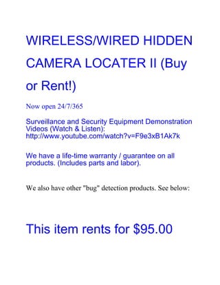 WIRELESS/WIRED HIDDEN
CAMERA LOCATER II (Buy
or Rent!)
Now open 24/7/365

Surveillance and Security Equipment Demonstration
Videos (Watch & Listen):
http://www.youtube.com/watch?v=F9e3xB1Ak7k

We have a life-time warranty / guarantee on all
products. (Includes parts and labor).


We also have other "bug" detection products. See below:




This item rents for $95.00
 
