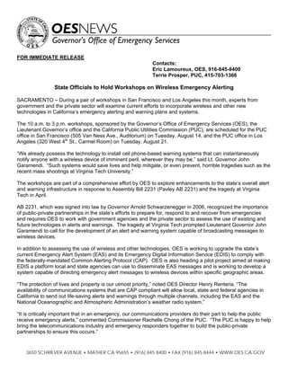 FOR IMMEDIATE RELEASE
                                                           Contacts:
                                                           Eric Lamoureux, OES, 916-845-8400
                                                           Terrie Prosper, PUC, 415-703-1366

                State Officials to Hold Workshops on Wireless Emergency Alerting

SACRAMENTO – During a pair of workshops in San Francisco and Los Angeles this month, experts from
government and the private sector will examine current efforts to incorporate wireless and other new
technologies in California’s emergency alerting and warning plans and systems.

The 10 a.m. to 3 p.m. workshops, sponsored by the Governor’s Office of Emergency Services (OES), the
Lieutenant Governor’s office and the California Public Utilities Commission (PUC), are scheduled for the PUC
office in San Francisco (505 Van Ness Ave., Auditorium) on Tuesday, August 14, and the PUC office in Los
Angeles (320 West 4th St., Carmel Room) on Tuesday, August 21.

“We already possess the technology to install cell phone-based warning systems that can instantaneously
notify anyone with a wireless device of imminent peril, wherever they may be,” said Lt. Governor John
Garamendi. “Such systems would save lives and help mitigate, or even prevent, horrible tragedies such as the
recent mass shootings at Virginia Tech University.”

The workshops are part of a comprehensive effort by OES to explore enhancements to the state’s overall alert
and warning infrastructure in response to Assembly Bill 2231 (Pavley AB 2231) and the tragedy at Virginia
Tech in April.

AB 2231, which was signed into law by Governor Arnold Schwarzenegger in 2006, recognized the importance
of public-private partnerships in the state’s efforts to prepare for, respond to and recover from emergencies
and requires OES to work with government agencies and the private sector to assess the use of existing and
future technologies in alerts and warnings. The tragedy at Virginia Tech prompted Lieutenant Governor John
Garamendi to call for the development of an alert and warning system capable of broadcasting messages to
wireless devices.

In addition to assessing the use of wireless and other technologies, OES is working to upgrade the state’s
current Emergency Alert System (EAS) and its Emergency Digital Information Service (EDIS) to comply with
the federally-mandated Common Alerting Protocol (CAP). OES is also heading a pilot project aimed at making
EDIS a platform local and state agencies can use to disseminate EAS messages and is working to develop a
system capable of directing emergency alert messages to wireless devices within specific geographic areas.

“The protection of lives and property is our utmost priority,” noted OES Director Henry Renteria. “The
availability of communications systems that are CAP compliant will allow local, state and federal agencies in
California to send out life-saving alerts and warnings through multiple channels, including the EAS and the
National Oceanographic and Atmospheric Administration’s weather radio system.”

“It is critically important that in an emergency, our communications providers do their part to help the public
receive emergency alerts,” commented Commissioner Rachelle Chong of the PUC. “The PUC is happy to help
bring the telecommunications industry and emergency responders together to build the public-private
partnerships to ensure this occurs.”


    3650 SCHRIEVER AVENUE • MATHER CA 95655 • (916) 845 8400 • FAX (916) 845 8444 • WWW.OES.CA.GOV
 