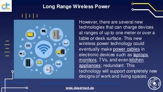 Long Range Wireless Power
However, there are several new
technologies that can charge devices
at ranges of up to one meter or over a
table or desk surface. This new
wireless power technology could
eventually make power cables in
electronic devices such as laptops,
monitors, TVs, and even kitchen
appliances; redundant. This
technology will support completely new
designs of work and living spaces.
www.desertcart.de
 