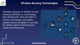 Wireless Sensing Technologies
Wireless sensing, or wireless sensor
networks (WSNs), is a technology
that will become more prevalent in
homes, businesses, and public
spaces across the globe. It can also
be widely used in monitoring our
health and fitness too.
www.desertcart.de
 