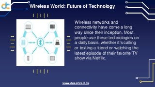 Wireless World: Future of Technology
Wireless networks and
connectivity have come a long
way since their inception. Most
people use these technologies on
a daily basis, whether it’s calling
or texting a friend or watching the
latest episode of their favorite TV
show via Netflix.
www.desertcart.de
 