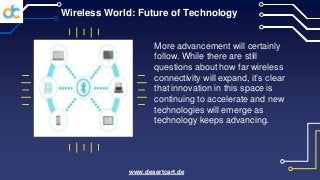 Wireless World: Future of Technology
More advancement will certainly
follow. While there are still
questions about how far wireless
connectivity will expand, it’s clear
that innovation in this space is
continuing to accelerate and new
technologies will emerge as
technology keeps advancing.
www.desertcart.de
 