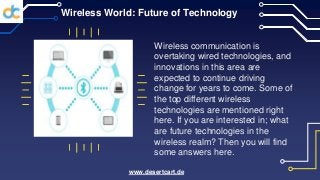 Wireless World: Future of Technology
Wireless communication is
overtaking wired technologies, and
innovations in this area are
expected to continue driving
change for years to come. Some of
the top different wireless
technologies are mentioned right
here. If you are interested in; what
are future technologies in the
wireless realm? Then you will find
some answers here.
www.desertcart.de
 