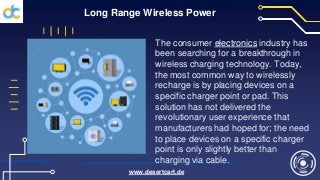 Long Range Wireless Power
The consumer electronics industry has
been searching for a breakthrough in
wireless charging technology. Today,
the most common way to wirelessly
recharge is by placing devices on a
specific charger point or pad. This
solution has not delivered the
revolutionary user experience that
manufacturers had hoped for; the need
to place devices on a specific charger
point is only slightly better than
charging via cable.
www.desertcart.de
 