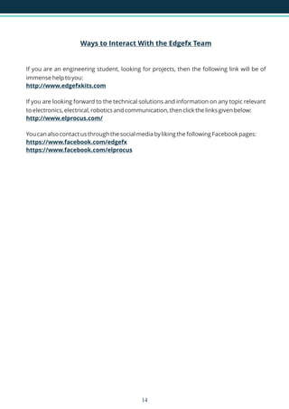 Ways to Interact With the Edgefx Team
http://www.edgefxkits.com
http://www.elprocus.com/
https://www.facebook.com/edgefx
https://www.facebook.com/elprocus
If you are an engineering student, looking for projects, then the following link will be of
immense help to you:
If you are looking forward to the technical solutions and information on any topic relevant
to electronics, electrical, robotics and communication, then click the links given below:
You can also contact us through the social media by liking the following Facebook pages:
14
 