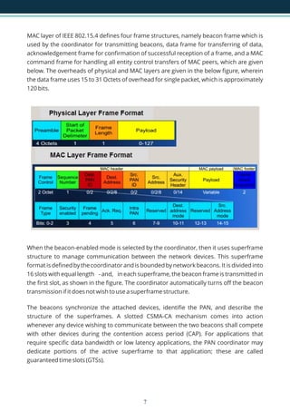 MAC layer of IEEE 802.15.4 defines four frame structures, namely beacon frame which is
used by the coordinator for transmitting beacons, data frame for transferring of data,
acknowledgement frame for confirmation of successful reception of a frame, and a MAC
command frame for handling all entity control transfers of MAC peers, which are given
below. The overheads of physical and MAC layers are given in the below figure, wherein
the data frame uses 15 to 31 Octets of overhead for single packet, which is approximately
120 bits.
When the beacon-enabled mode is selected by the coordinator, then it uses superframe
structure to manage communication between the network devices. This superframe
format is defined by the coordinator and is bounded by network beacons. It is divided into
16 slots with equal length - and, in each superframe, the beacon frame is transmitted in
the first slot, as shown in the figure. The coordinator automatically turns off the beacon
transmission if it does not wish to use a superframe structure.
The beacons synchronize the attached devices, identifie the PAN, and describe the
structure of the superframes. A slotted CSMA-CA mechanism comes into action
whenever any device wishing to communicate between the two beacons shall compete
with other devices during the contention access period (CAP). For applications that
require specific data bandwidth or low latency applications, the PAN coordinator may
dedicate portions of the active superframe to that application; these are called
guaranteed time slots (GTSs).
7
 