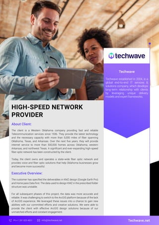 HIGH-SPEED NETWORK
PROVIDER
About Client:
Techwave
The client is a Western Oklahoma company providing fast and reliable
Telecommunication services since 1936. They provide the latest technology
and the necessary capacity with more than 5,000 miles of ﬁber spanning
Oklahoma, Texas, and Arkansas. Over the next ﬁve years, they will provide
internet service to more than 500,000 homes across Oklahoma, western
Arkansas, and northwest Texas. A signiﬁcant and ever-expanding high-speed
ﬁber optic network has been constructed by the client.
Today, the client owns and operates a state-wide ﬁber optic network and
provides voice and ﬁber optic solutions that help Oklahoma businesses grow
and become more successful.
Techwave.net
Ph:+1 281 829 4831 info@techwave.net
Executive Overview:
The customer has speciﬁed the deliverables in KMZ design (Google Earth Pro)
and Home pass Data ﬁrst. The data used to design KMZ in the prescribed folder
structure was unstable.
For all subsequent phases of this project, the data was more accurate and
reliable. It was challenging to switch to the ArcGIS platform because of the lack
of ArcGIS experience. We leveraged these issues into a chance to gain new
abilities with our committed efforts and creative solutions. We were able to
provide the client with effective ArcGIS design solutions because of our
unmatched efforts and constant engagement.
Techwave established in 2004, is a
global end-to-end IT services &
solutions company, which develops
long-term relationship with clients
by leveraging unique delivery
models and expert frameworks.
 
