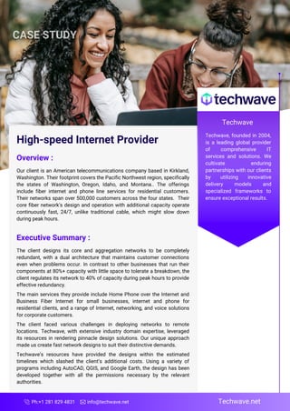 Ph:+1 281 829 4831 info@techwave.net Techwave.net
High-speed Internet Provider
Overview :
Our client is an American telecommunications company based in Kirkland,
Washington. Their footprint covers the Pacific Northwest region, specifically
the states of Washington, Oregon, Idaho, and Montana.. The offerings
include fiber internet and phone line services for residential customers.
Their networks span over 500,000 customers across the four states. Their
core fiber network's design and operation with additional capacity operate
continuously fast, 24/7, unlike traditional cable, which might slow down
during peak hours.
Executive Summary :
The client designs its core and aggregation networks to be completely
redundant, with a dual architecture that maintains customer connections
even when problems occur. In contrast to other businesses that run their
components at 80%+ capacity with little space to tolerate a breakdown, the
client regulates its network to 40% of capacity during peak hours to provide
effective redundancy.
The main services they provide include Home Phone over the Internet and
Business Fiber Internet for small businesses, internet and phone for
residential clients, and a range of Internet, networking, and voice solutions
for corporate customers.
The client faced various challenges in deploying networks to remote
locations. Techwave, with extensive industry domain expertise, leveraged
its resources in rendering pinnacle design solutions. Our unique approach
made us create fast network designs to suit their distinctive demands.
Techwave’s resources have provided the designs within the estimated
timelines which slashed the client’s additional costs. Using a variety of
programs including AutoCAD, QGIS, and Google Earth, the design has been
developed together with all the permissions necessary by the relevant
authorities.
Techwave
Techwave, founded in 2004,
is a leading global provider
of comprehensive IT
services and solutions. We
cultivate enduring
partnerships with our clients
by utilizing innovative
delivery models and
specialized frameworks to
ensure exceptional results.
 