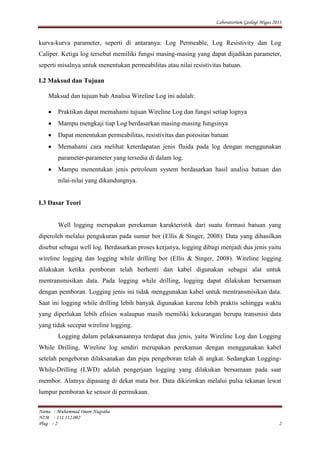 Laboratorium Geologi Migas 2013
Nama : Muhammad Imam Nugraha
NIM : 111.112.002
Plug : 2 2
kurva-kurva parameter, seperti di antaranya: Log Permeable, Log Resistivity dan Log
Caliper. Ketiga log tersebut memiliki fungsi masing-masing yang dapat dijadikan parameter,
seperti misalnya untuk menentukan permeabilitas atau nilai resistivitas batuan.
I.2 Maksud dan Tujuan
Maksud dan tujuan bab Analisa Wireline Log ini adalah:
Praktikan dapat memahami tujuan Wireline Log dan fungsi setiap lognya
Mampu mengkaji tiap Log berdasarkan masing-masing fungsinya
Dapat menentukan permeabilitas, resistivitas dan porositas batuan
Memahami cara melihat keterdapatan jenis fluida pada log dengan menggunakan
parameter-parameter yang tersedia di dalam log.
Mampu menentukan jenis petroleum system berdasarkan hasil analisa batuan dan
nilai-nilai yang dikandungnya.
I.3 Dasar Teori
Well logging merupakan perekaman karakteristik dari suatu formasi batuan yang
diperoleh melalui pengukuran pada sumur bor (Ellis & Singer, 2008). Data yang dihasilkan
disebut sebagai well log. Berdasarkan proses kerjanya, logging dibagi menjadi dua jenis yaitu
wireline logging dan logging while drilling bor (Ellis & Singer, 2008). Wireline logging
dilakukan ketika pemboran telah berhenti dan kabel digunakan sebagai alat untuk
mentransmisikan data. Pada logging while drilling, logging dapat dilakukan bersamaan
dengan pemboran. Logging jenis ini tidak menggunakan kabel untuk mentransmisikan data.
Saat ini logging while drilling lebih banyak digunakan karena lebih praktis sehingga waktu
yang diperlukan lebih efisien walaupun masih memiliki kekurangan berupa transmisi data
yang tidak secepat wireline logging.
Logging dalam pelaksanaannya terdapat dua jenis, yaitu Wireline Log dan Logging
While Drilling. Wireline log sendiri merupakan perekaman dengan menggunakan kabel
setelah pengeboran dilaksanakan dan pipa pengeboran telah di angkat. Sedangkan Logging-
While-Drilling (LWD) adalah pengerjaan logging yang dilakukan bersamaan pada saat
membor. Alatnya dipasang di dekat mata bor. Data dikirimkan melalui pulsa tekanan lewat
lumpur pemboran ke sensor di permukaan.
 