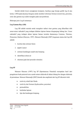 Laboratorium Geologi Migas 2013
Nama : Muhammad Imam Nugraha
NIM : 111.112.002
Plug : 2 3
Setelah diolah lewat serangkaian komputer, hasilnya juga berupa grafik log di atas
kertas. LWD pada dasarnya berguna untuk memberi informasi formasi (resistivitas, porositas,
sonic dan gamma ray) sedini mungkin pada saat pemboran.
Beberapa jenis Log di antaranya:
Log Gamma Ray (GR)
Log GR adalah metoda untuk mengukur radiasi sinar gamma yang dihasilkan oleh
unsur-unsur radioaktif yang terdapat didalam lapisan batuan disepanjang lubang bor. Unsur
radioaktif yang terdapat dalam lapisan batuan tersebut diantaranya Uranium, Thorium,
Potassium, Radium (Harsono, 1997). Menurut Mastoadji (2007) kegunaan utama dari log GR
adalah:
1. korelasi dan estimasi fasies
2. depth Control
3. estimasi kandungan serpih atau lempung
4. identifikasi aliran air
5. rekaman jejak dari prosedur stimulasi.
Log SP
Menurut Harsono (1997) log SP (Spontaneous Potential) merupakan hasil dari
pengukuran beda potensial arus searah antara elektroda di dalam lubang bor dengan elektroda
di permukaan. Menurut Mastoadji (2007) bentuk dan amplitude dari log SP dikontrol oleh:
resitivity relatif dari fluida
resitivity dari formasi (hydrocarbon, porositas)
permeabilitas
ketebalan lapisan
tipe dan kandungan lempung.
 