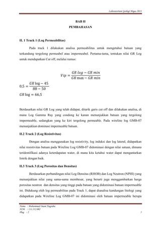 Laboratorium Geologi Migas 2013
Nama : Muhammad Imam Nugraha
NIM : 111.112.002
Plug : 2 5
BAB II
PEMBAHASAN
II. 1 Track 1 (Log Permeabilitas)
Pada track 1 dilakukan analisa permeabilitas untuk mengetahui batuan yang
terkandung tergolong permeabel atau impermeabel. Pertama-tama, tentukan nilai GR Log
untuk mendapatkan Cut off, melalui rumus:
Berdasarkan nilai GR Log yang telah didapat, ditarik garis cut off dan dilakukan analisa, di
mana Log Gamma Ray yang condong ke kanan menunjukkan batuan yang tergolong
impermeable, sedangkan yang ke kiri tergolong permeable. Pada wireline log GMB-07
menunjukkan dominasi impermeable batuan.
II.2 Track 2 (Log Resistivitas)
Dengan analisa menggunakan log resistivity, log induksi dan log lateral, didapatkan
nilai resistivitas batuan pada Wireline Log GMB-07 didominasi dengan nilai satuan, dimana
teridentifikasi adanya keterdapatan water, di mana kita ketahui water dapat mengantarkan
listrik dengan baik.
II.3 Track 3 (Log Porositas dan Densitas)
Berdasarkan perbandingan nilai Log Densitas (RHOB) dan Log Neutron (NPHI) yang
menunjukkan nilai yang sama-sama membesar, yang berarti juga menggambarkan harga
porositas neutron dan densitas yang tinggi pada batuan yang didominasi batuan impermeable
ini. Didukung oleh log permeabilitas pada Track 1, dapat dianalisa kandungan litologi yang
didapatkan pada Wireline Log GMB-07 ini didominasi oleh batuan impermeable berupa
 