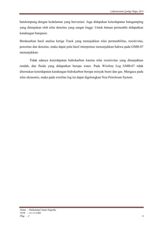 Laboratorium Geologi Migas 2013
Nama : Muhammad Imam Nugraha
NIM : 111.112.002
Plug : 2 6
batulempung dengan kedalaman yang bervariasi. Juga didapakan keterdapatan batugamping
yang ditunjukan oleh nilai densitas yang sangat tinggi. Untuk batuan permeable didapatkan
kandungan batupasir.
Berdasarkan hasil analisa ketiga Track yang menujukkan nilai permeabilitas, resistivitas,
porositas dan densitas, maka dapat pula hasil interpretasi menunjukkan bahwa pada GMB-07
menunjukkan:
Tidak adanya keterdapatan hidrokarbon karena nilai resistivitas yang ditunjukkan
rendah, dan fluida yang didapatkan berupa water. Pada Wireline Log GMB-07 tidak
ditemukan keterdapatan kandungan hidrokarbon berupa minyak bumi dan gas. Mengacu pada
nilai ekonomis, maka pada wireline log ini dapat digolongkan Non Petroleum System.
 