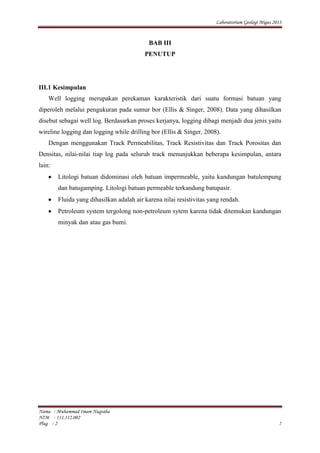 Laboratorium Geologi Migas 2013
Nama : Muhammad Imam Nugraha
NIM : 111.112.002
Plug : 2 7
BAB III
PENUTUP
III.1 Kesimpulan
Well logging merupakan perekaman karakteristik dari suatu formasi batuan yang
diperoleh melalui pengukuran pada sumur bor (Ellis & Singer, 2008). Data yang dihasilkan
disebut sebagai well log. Berdasarkan proses kerjanya, logging dibagi menjadi dua jenis yaitu
wireline logging dan logging while drilling bor (Ellis & Singer, 2008).
Dengan menggunakan Track Permeabilitas, Track Resistivitas dan Track Porositas dan
Densitas, nilai-nilai tiap log pada seluruh track menunjukkan beberapa kesimpulan, antara
lain:
Litologi batuan didominasi oleh batuan impermeable, yaitu kandungan batulempung
dan batugamping. Litologi batuan permeable terkandung batupasir.
Fluida yang dihasilkan adalah air karena nilai resistivitas yang rendah.
Petroleum system tergolong non-petroleum sytem karena tidak ditemukan kandungan
minyak dan atau gas bumi.
 