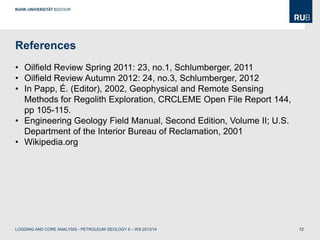 12
References
• Oilfield Review Spring 2011: 23, no.1, Schlumberger, 2011
• Oilfield Review Autumn 2012: 24, no.3, Schlumberger, 2012
• In Papp, É. (Editor), 2002, Geophysical and Remote Sensing
Methods for Regolith Exploration, CRCLEME Open File Report 144,
pp 105-115.
• Engineering Geology Field Manual, Second Edition, Volume II; U.S.
Department of the Interior Bureau of Reclamation, 2001
• Wikipedia.org
LOGGING AND CORE ANALYSIS - PETROLEUM GEOLOGY II – WS 2013/14
 
