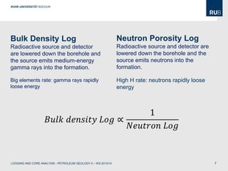 7
Bulk Density Log
Radioactive source and detector
are lowered down the borehole and
the source emits medium-energy
gamma rays into the formation.
Big elements rate: gamma rays rapidly
loose energy
Neutron Porosity Log
Radioactive source and detector are
lowered down the borehole and the
source emits neutrons into the
formation.
High H rate: neutrons rapidly loose
energy
𝐵𝑢𝑙𝑘 𝑑𝑒𝑛𝑠𝑖𝑡𝑦 𝐿𝑜𝑔 ∝
1
𝑁𝑒𝑢𝑡𝑟𝑜𝑛 𝐿𝑜𝑔
LOGGING AND CORE ANALYSIS - PETROLEUM GEOLOGY II – WS 2013/14
 