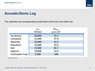 9
Acoustic/Sonic Log
The velocities and corresponding travel times of the rock and matrix are:
(Petrocenter.com)
LOGGING AND CORE ANALYSIS - PETROLEUM GEOLOGY II – WS 2013/14
 