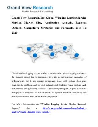 Grand View Research, Inc: Global Wireline Logging Service
Market, Market Size, Application Analysis, Regional
Outlook, Competitive Strategies and Forecasts, 2014 To
2020
Global wireline logging service market is anticipated to witness rapid growth over
the forecast period due to increasing diversity in petrophysical properties of
hydrocarbons. Oil & gas market participants faced earth surface deep crust
characteristic problems such as crust material, rock hardness, water content, sand,
and pressure during drilling activities. The market participants require data about
petrophysical properties of hydrocarbons to operate processes efficiently and
productively before and after reservoir completion.
For More Information on "Wireline Logging Service Market Research
Reports" visit - http://www.grandviewresearch.com/industry-
analysis/wireline-logging-service-market
 