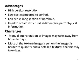 Advantages
• High vertical resolution.
• Low cost (compared to coring).
• Can run in long section of borehole.
• Used to obtain structural sedimentary ,petrophysical
information.
Challenges
• Manual interpretation of images may take away from
hours to days.
• Most of the texture images seen on the images is
harder to quantify and a detailed textural analysis may
take days.
10
 