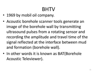 BHTV
• 1969 by mobil oil company.
• Acoustic borehole scanner tools generate an
image of the borehole wall by transmitting
ultrasound pulses from a rotating sensor and
recording the amplitude and travel time of the
signal reflected at the interface between mud
and formation (borehole wall).
• In other words it is known as BAT(Borehole
Acoustic Televiewer).
11
 