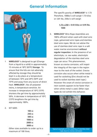 General Information
                                                          The specific gravity of WIRELOCK® is 1.73
                                                          Therefore, 1000cc's will weigh 1.73 kilos
                                                          or 3.81 lbs. 250cc's will weigh


                                                                 1.73 x 250 = 0.43 kilos or 0.95 lbs.
                                                                    1000


                                                    3.    WIRELOCK® Wire Rope Assemblies are
                                                          100% efficient when used with steel wire
                                                          rope, galvanized wire ropes and stainless
                                                          steel wire ropes. We do not advise the
                                                          use of stainless steel wire rope in a salt
                                                          water marine environment without
                                                          regular inspection. In the presence of an
                                                          electrolyte, i.e. sea water, electrolytic
                                                          degradation of the stainless steel wire
1    WIRELOCK® is designed to gel (Change                 rope can occur. This phenomenon,
     from a liquid to a solid) in approximately           known as crevice corrosion, will impair
     15 minutes at 18ºC (65ºF) Storage. To                the integrity of the rope in the region
     ensure that the kits are not adversely               near to the neck of the socket. Crevice
     affected by storage they should be                   corrosion also occurs when white metal is
     kept in a dry place at a temperature                 used for socketing (Zinc should not be
     of between 10ºC and 24ºC (50ºF and                   used to socket stainless steel rope.)
     75ºF) and away from any source of direct             However the onset of crevice corrosion in
     heat. WIRELOCK®, like all polyester                  resin sockets appears to be faster than
     resins, is temperature sensitive. An
                                                          when white metal is used. Other rope
     increase in temperature of 10ºC (15ºF)
                                                          types do not exhibit this behavior.
     shortens the gel time by approximately
     50%. A decrease in temperature of 10ºC
     (15ºF) lengthens the gel time by
     approximately 100%.

2.   KIT SIZES
                          100 cc
                          250 cc
                          500 cc
                         1000 cc
                         2000 cc
                         3000 cc
     Other sizes available to order up to a              Typical example of the swelling of stainless steel
     maximum of 100 litres.                                        rope due to crevice corrosion

                                                  -7-
 