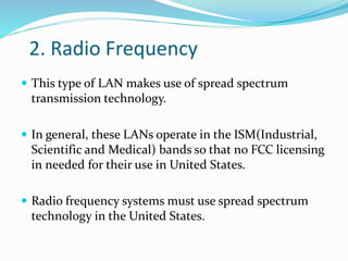 2. Radio Frequency
 This type of LAN makes use of spread spectrum
transmission technology.
 In general, these LANs operate in the ISM(Industrial,
Scientific and Medical) bands so that no FCC licensing
in needed for their use in United States.
 Radio frequency systems must use spread spectrum
technology in the United States.
 