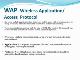 WAP- Wireless Application/
Access Protocol
 An open, global specification that empowers mobile users with wireless devices to
easily access and interact with internet information and services instantly.
 The wireless industry came up with the idea of WAP. The point of this standard was
to show internet contents on wireless clients, like mobile phones.
 Wireless: Lacking or not requiring a wire or wires pertaining to radio
transmission.
 Application: A computer program or piece of computer software that
is designed to do a specific task.
 Protocol: A set of technical rules about how information should be
transmitted and received using computers.
 