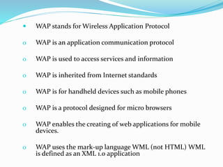  WAP stands for Wireless Application Protocol
o WAP is an application communication protocol
o WAP is used to access services and information
o WAP is inherited from Internet standards
o WAP is for handheld devices such as mobile phones
o WAP is a protocol designed for micro browsers
o WAP enables the creating of web applications for mobile
devices.
o WAP uses the mark-up language WML (not HTML) WML
is defined as an XML 1.0 application
 