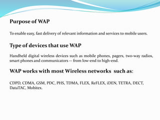 Purpose of WAP
To enable easy, fast delivery of relevant information and services to mobile users.
Type of devices that use WAP
Handheld digital wireless devices such as mobile phones, pagers, two-way radios,
smart phones and communicators -- from low-end to high-end.
WAP works with most Wireless networks such as:
CDPD, CDMA, GSM, PDC, PHS, TDMA, FLEX, ReFLEX, iDEN, TETRA, DECT,
DataTAC, Mobitex.
 