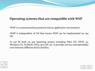 Operating systems that are compatible with WAP
•WAP is a communications protocol and an application environment.
•WAP is independent of OS that means WAP can be implemented on any
OS.
•It can be built on any operating system including Palm OS, EPOC 32,
Windows CE, FLEXOS, OS/9, Java OS, etc. It provides service interoperability
even between different device families.
 