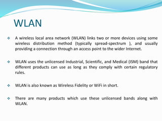 WLAN
 A wireless local area network (WLAN) links two or more devices using some
wireless distribution method (typically spread-spectrum ), and usually
providing a connection through an access point to the wider Internet.
 WLAN uses the unlicensed Industrial, Scientific, and Medical (ISM) band that
different products can use as long as they comply with certain regulatory
rules.
 WLAN is also known as Wireless Fidelity or WiFi in short.
 There are many products which use these unlicensed bands along with
WLAN.
 